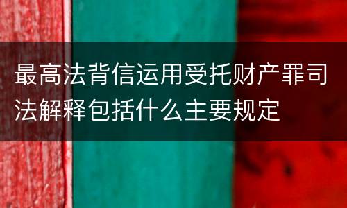 最高法背信运用受托财产罪司法解释包括什么主要规定