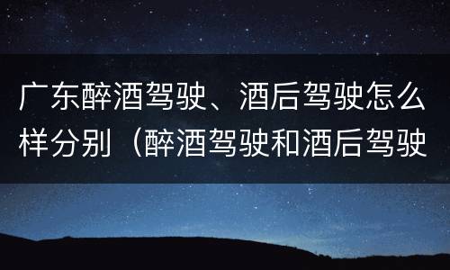 广东醉酒驾驶、酒后驾驶怎么样分别（醉酒驾驶和酒后驾驶是怎么区分的）
