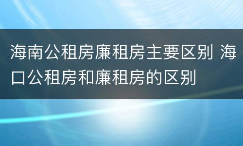 海南公租房廉租房主要区别 海口公租房和廉租房的区别