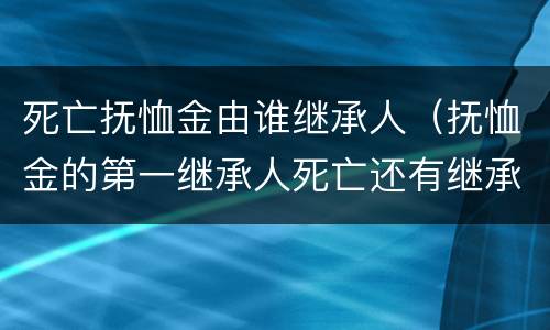 死亡抚恤金由谁继承人（抚恤金的第一继承人死亡还有继承权吗）