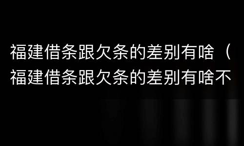 福建借条跟欠条的差别有啥（福建借条跟欠条的差别有啥不一样）