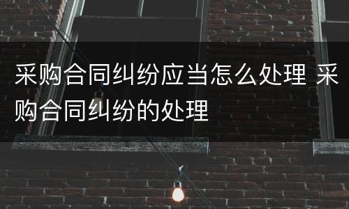 采购合同纠纷应当怎么处理 采购合同纠纷的处理