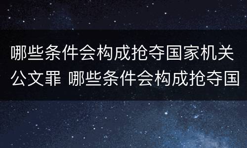 哪些条件会构成抢夺国家机关公文罪 哪些条件会构成抢夺国家机关公文罪的行为