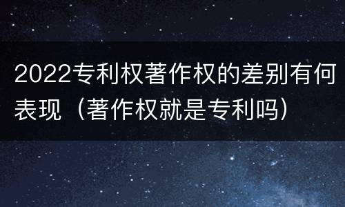 2022专利权著作权的差别有何表现（著作权就是专利吗）