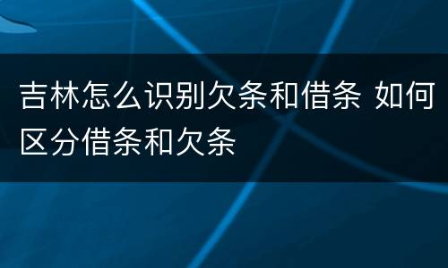 吉林怎么识别欠条和借条 如何区分借条和欠条