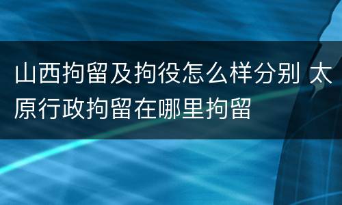山西拘留及拘役怎么样分别 太原行政拘留在哪里拘留