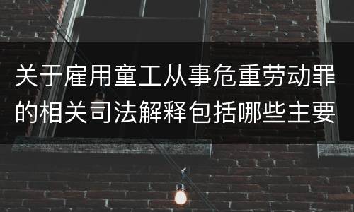 关于雇用童工从事危重劳动罪的相关司法解释包括哪些主要规定