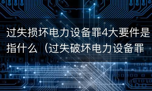 过失损坏电力设备罪4大要件是指什么（过失破坏电力设备罪）