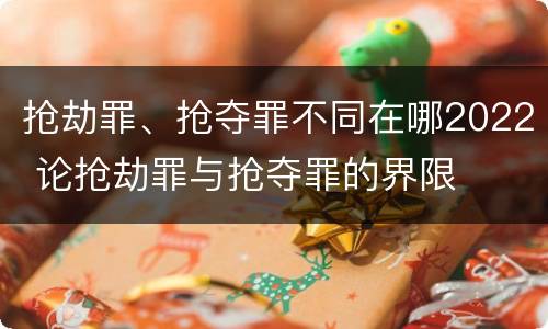 抢劫罪、抢夺罪不同在哪2022 论抢劫罪与抢夺罪的界限