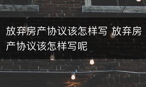 放弃房产协议该怎样写 放弃房产协议该怎样写呢