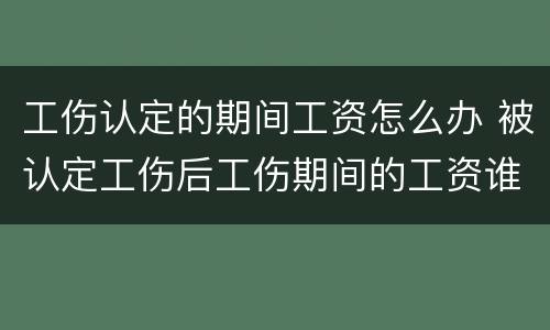 工伤认定的期间工资怎么办 被认定工伤后工伤期间的工资谁发