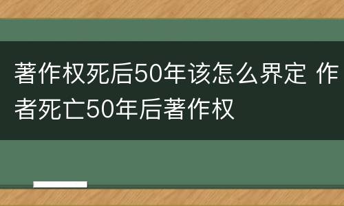 著作权死后50年该怎么界定 作者死亡50年后著作权