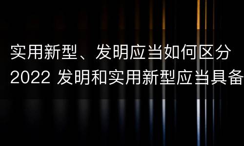 实用新型、发明应当如何区分2022 发明和实用新型应当具备