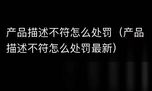 产品描述不符怎么处罚（产品描述不符怎么处罚最新）