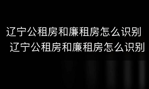 辽宁公租房和廉租房怎么识别 辽宁公租房和廉租房怎么识别出来的