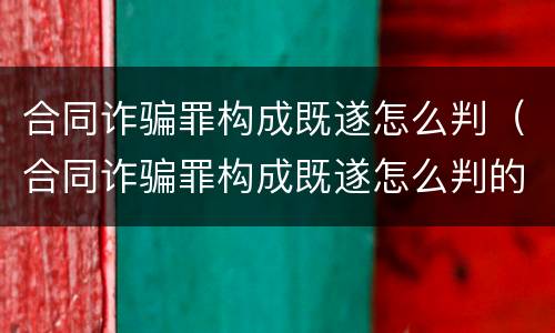 合同诈骗罪构成既遂怎么判（合同诈骗罪构成既遂怎么判的）