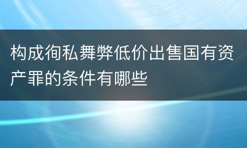 构成徇私舞弊低价出售国有资产罪的条件有哪些