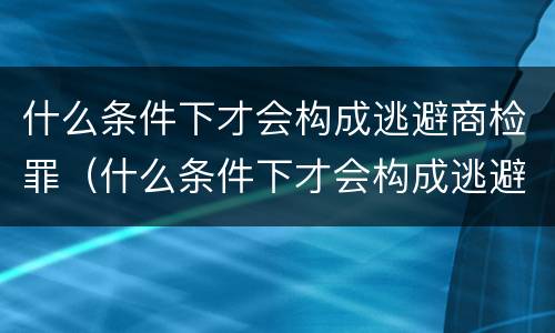 什么条件下才会构成逃避商检罪（什么条件下才会构成逃避商检罪的行为）