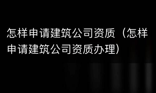 怎样申请建筑公司资质（怎样申请建筑公司资质办理）