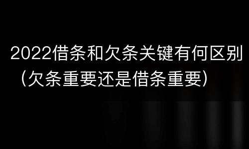 2022借条和欠条关键有何区别（欠条重要还是借条重要）