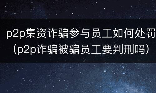 p2p集资诈骗参与员工如何处罚（p2p诈骗被骗员工要判刑吗）