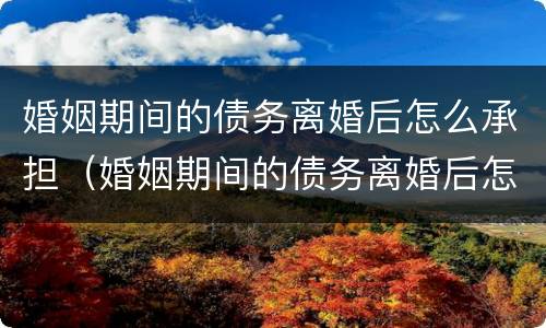 婚姻期间的债务离婚后怎么承担（婚姻期间的债务离婚后怎么承担责任）
