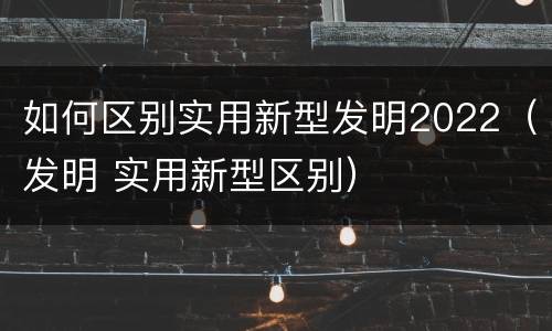 如何区别实用新型发明2022（发明 实用新型区别）