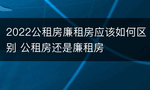 2022公租房廉租房应该如何区别 公租房还是廉租房