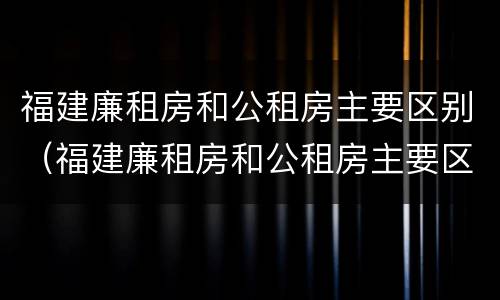 福建廉租房和公租房主要区别（福建廉租房和公租房主要区别在哪）