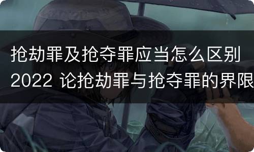 抢劫罪及抢夺罪应当怎么区别2022 论抢劫罪与抢夺罪的界限