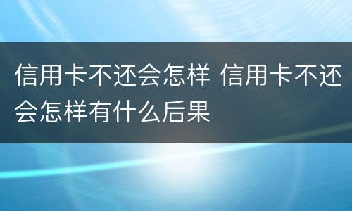 信用卡不还会怎样 信用卡不还会怎样有什么后果