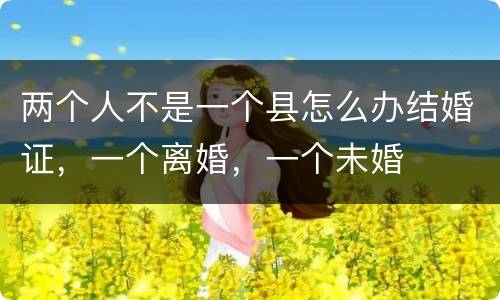 两个人不是一个县怎么办结婚证，一个离婚，一个未婚