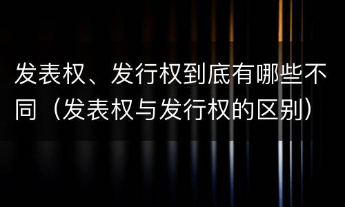 发表权、发行权到底有哪些不同（发表权与发行权的区别）