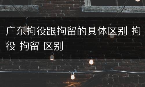 广东拘役跟拘留的具体区别 拘役 拘留 区别