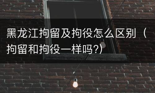 黑龙江拘留及拘役怎么区别（拘留和拘役一样吗?）