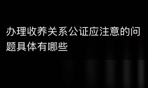 办理收养关系公证应注意的问题具体有哪些