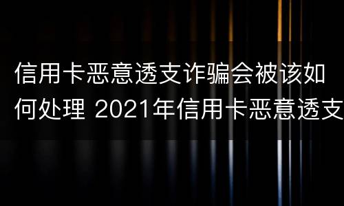 信用卡恶意透支诈骗会被该如何处理 2021年信用卡恶意透支立案标准