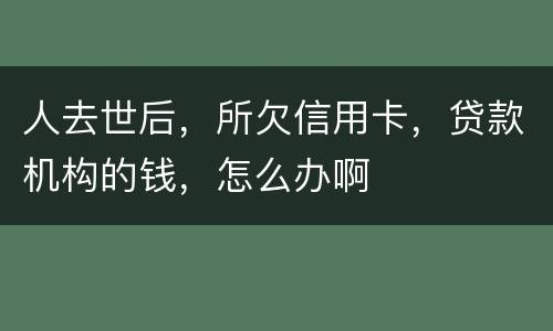 人去世后，所欠信用卡，贷款机构的钱，怎么办啊