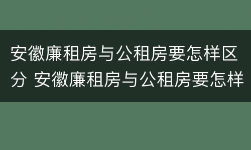 安徽廉租房与公租房要怎样区分 安徽廉租房与公租房要怎样区分呢