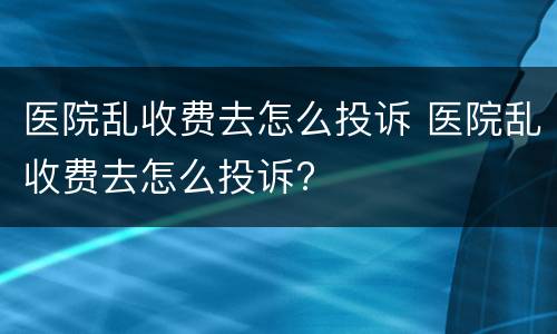 医院乱收费去怎么投诉 医院乱收费去怎么投诉?