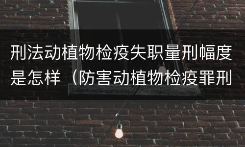刑法动植物检疫失职量刑幅度是怎样（防害动植物检疫罪刑事拘留会被判刑吗）