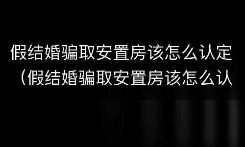 假结婚骗取安置房该怎么认定（假结婚骗取安置房该怎么认定呢）