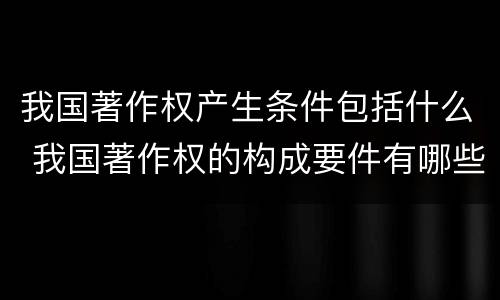 我国著作权产生条件包括什么 我国著作权的构成要件有哪些