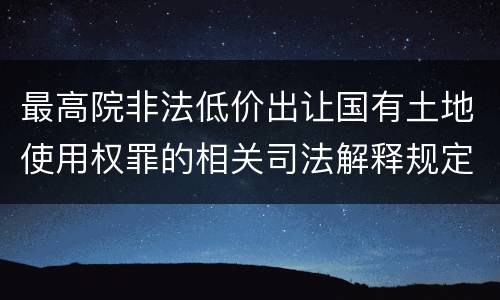最高院非法低价出让国有土地使用权罪的相关司法解释规定重要内容有哪些