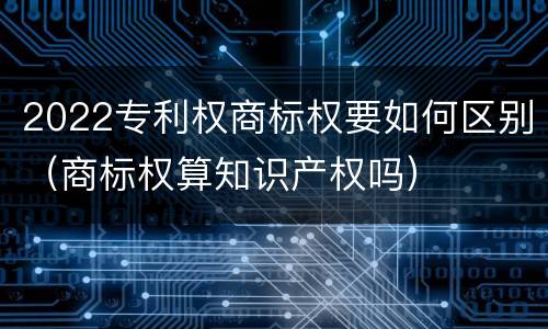 2022专利权商标权要如何区别（商标权算知识产权吗）
