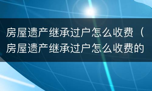 房屋遗产继承过户怎么收费（房屋遗产继承过户怎么收费的）