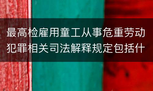 最高检雇用童工从事危重劳动犯罪相关司法解释规定包括什么重要内容