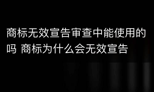 商标无效宣告审查中能使用的吗 商标为什么会无效宣告