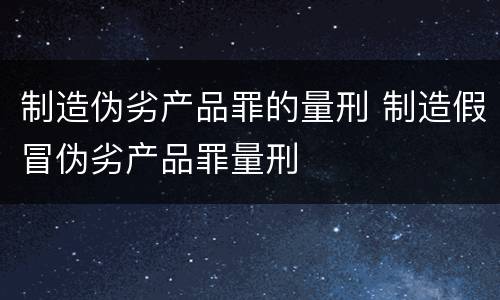 制造伪劣产品罪的量刑 制造假冒伪劣产品罪量刑