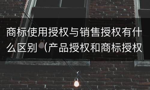 商标使用授权与销售授权有什么区别（产品授权和商标授权的区别）